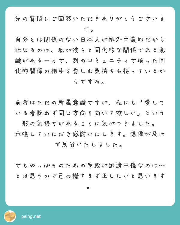 先の質問にご回答いただきありがとうございます。
自分とは関係のない日本人が排外主義的だから恥じるのは、私が彼らと同化的な関係である意識がある一方で、別のコミュニティで培った同化的関係の相手を愛しむ気持ちも持っているからですね。

前者はただの所属意識ですが、私にも「愛している者貶めず同じ方向を向いて欲しい」という形の気持ちがあることに気がつきました。
示唆していただき感謝いたします。想像が及ばず反省いたしました。

でもやっぱそのための手段が誹謗中傷なのは…とは思うので己の襟をまず正したいと思います。