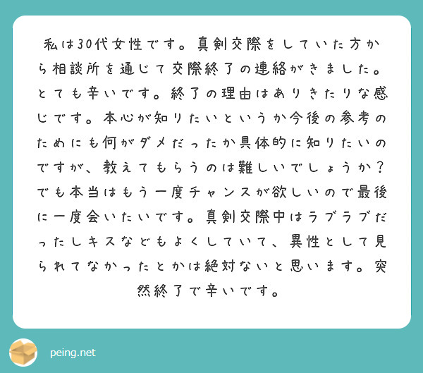 私は30代女性です。真剣交際をしていた方から相談所を通じて交際終了の連絡がきました。とても辛いです。終了の理由はありきたりな感じです。本心が知りたいというか今後の参考のためにも何がダメだったか具体的に知りたいのですが、教えてもらうのは難しいでしょうか？
でも本当はもう一度チャンスが欲しいので最後に一度会いたいです。真剣交際中はラブラブだったしキスなどもよくしていて、異性として見られてなかったとかは絶対ないと思います。突然終了で辛いです。