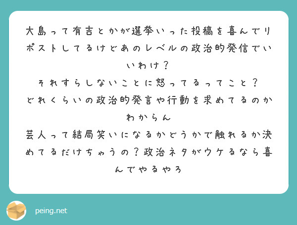 大島って有吉とかが選挙いった投稿を喜んでリポストしてるけどあのレベルの政治的発信でいいわけ？
それすらしないことに怒ってるってこと？
どれくらいの政治的発言や行動を求めてるのかわからん
芸人って結局笑いになるかどうかで触れるか決めてるだけちゃうの？政治ネタがウケるなら喜んでやるやろ
