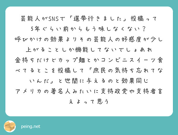 芸能人がSNSで「選挙行きました」投稿って5年ぐらい前からもう味しなくない？
呼びかけの効果よりその芸能人の好感度が少し上がることしか機能してないでしょあれ
金持ちだけどカップ麺とかコンビニスイーツ食べてるとこを投稿して「庶民の気持ち忘れてないんだ」と世間に与えるのと効果同じ
アメリカの著名人みたいに支持政党や支持者言えよって思う