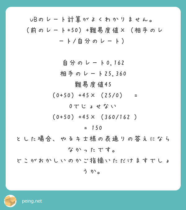 VBのレート計算がよくわかりません。
（前のレート+50）+難易度値×（相手のレート/自分のレート）

自分のレート0,162
相手のレート25,360
難易度値45
（0+50）+45×（25/0）‎ = 0でじょせない
（0+50）+45×（360/162‎) = 150
とした場合、やるキ士様の表通りの答えにならなかったです。
どこがおかしいのかご指摘いただけますでしょうか。