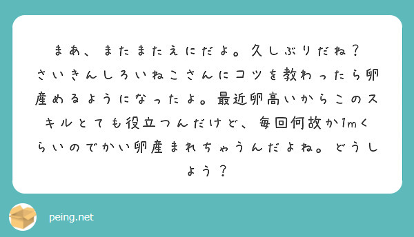 まあ、またまたえにだよ。久しぶりだね？
さいきんしろいねこさんにコツを教わったら卵産めるようになったよ。最近卵高いからこのスキルとても役立つんだけど、毎回何故か1mくらいのでかい卵産まれちゃうんだよね。どうしよう？