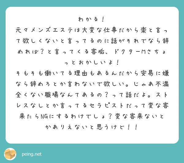 わかる！
元々メンズエステは大変な仕事だから楽と言って欲しくないと言ってるのに話がそれでなら辞めれば？と言ってくる客垢、ドクターMさちょっとおかしいよ！
そもそも働いてる理由もあるんだから安易に嫌なら辞めろとか言わないで欲しい。じゃあ不満全くない職場なんてあるの？って話だよ。ストレスなしとか言ってるセラピストだって変な客来たらNGにするわけでしょ？変な客来ないとかありえないと思うけど！！