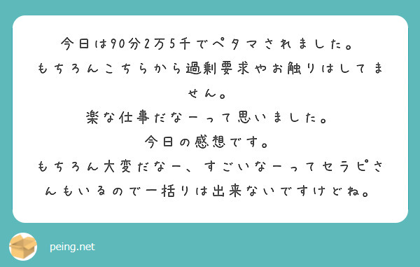 今日は90分2万5千でペタマされました。
もちろんこちらから過剰要求やお触りはしてません。
楽な仕事だなーって思いました。
今日の感想です。
もちろん大変だなー、すごいなーってセラピさんもいるので一括りは出来ないですけどね。