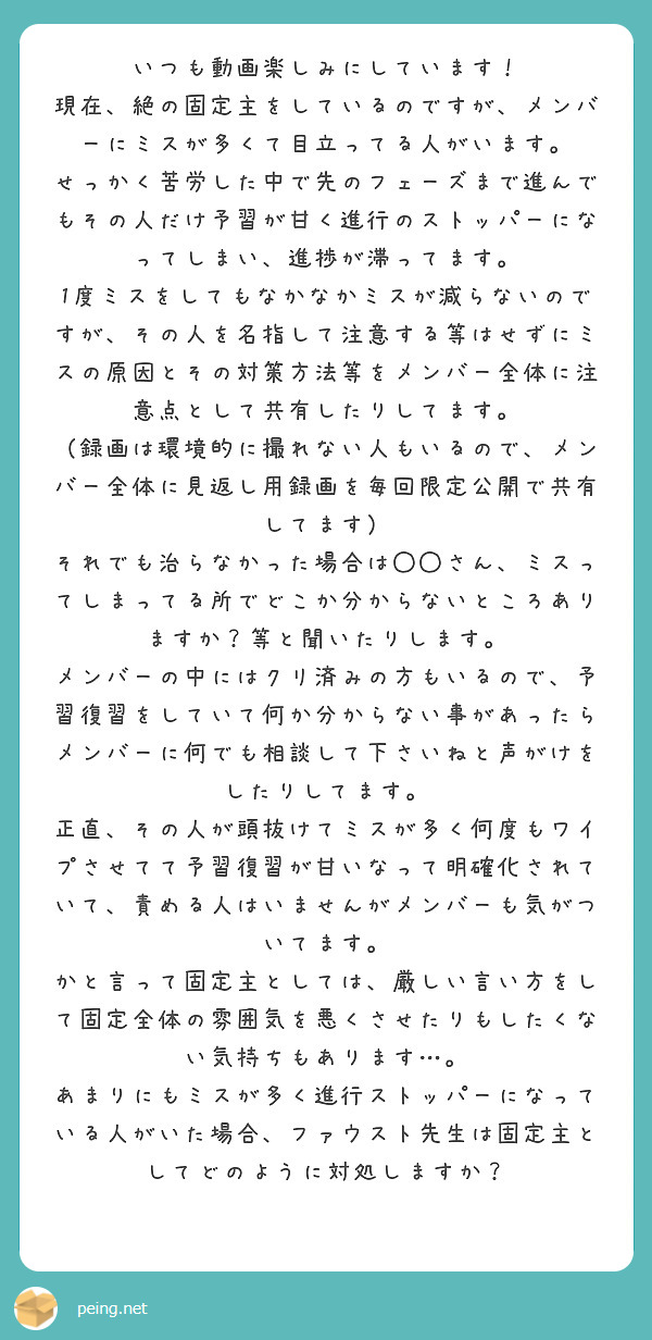 いつも動画楽しみにしています！
現在、絶の固定主をしているのですが、メンバーにミスが多くて目立ってる人がいます。
せっかく苦労した中で先のフェーズまで進んでもその人だけ予習が甘く進行のストッパーになってしまい、進捗が滞ってます。
1度ミスをしてもなかなかミスが減らないのですが、その人を名指して注意する等はせずにミスの原因とその対策方法等をメンバー全体に注意点として共有したりしてます。
（録画は環境的に撮れない人もいるので、メンバー全体に見返し用録画を毎回限定公開で共有してます）
それでも治らなかった場合は◯◯さん、ミスってしまってる所でどこか分からないところありますか？等と聞いたりします。
メンバーの中にはクリ済みの方もいるので、予習復習をしていて何か分からない事があったらメンバーに何でも相談して下さいねと声がけをしたりしてます。
正直、その人が頭抜けてミスが多く何度もワイプさせてて予習復習が甘いなって明確化されていて、責める人はいませんがメンバーも気がついてます。
かと言って固定主としては、厳しい言い方をして固定全体の雰囲気を悪くさせたりもしたくない気持ちもあります…。
あまりにもミスが多く進行ストッパーになっている人がいた場合、ファウスト先生は固定主としてどのように対処しますか？