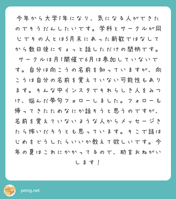 今年から大学1年になり、気になる人ができたのでそうだんしたいです。学科とサークルが同じでその人とは5月末にあった新歓ではなしてから数日後にちょっと話しただけの間柄です。サークルは月1開催で6月は参加していないです。自分は向こうの名前を知っていますが、向こうは自分の名前を覚えていない可能性もあります。そんな中インスタでそれらしき人をみつけ、悩んだ挙句フォローしました。フォローも帰ってきたためなにか話そうと思うのですが、名前を覚えていないような人からメッセージきたら怖いだろうとも思っています。そこで話はじめをどうしたらいいか教えて欲しいです。今年の夏はこれにかかってるので、助言おねがいします！