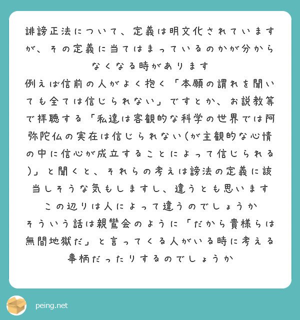 誹謗正法について、定義は明文化されていますが、その定義に当てはまっているのかが分からなくなる時があります
例えば信前の人がよく抱く「本願の謂れを聞いても全ては信じられない」ですとか、お説教等で拝聴する「私達は客観的な科学の世界では阿弥陀仏の実在は信じられない(が主観的な心情の中に信心が成立することによって信じられる)」と聞くと、それらの考えは謗法の定義に該当しそうな気もしますし、違うとも思います　この辺りは人によって違うのでしょうか
そういう話は親鸞会のように「だから貴様らは無間地獄だ」と言ってくる人がいる時に考える事柄だったりするのでしょうか
