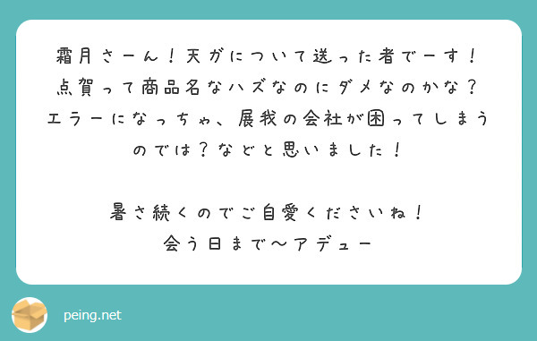 霜月さーん！天ガについて送った者でーす！
点賀って商品名なハズなのにダメなのかな？
エラーになっちゃ、展我の会社が困ってしまうのでは？などと思いました！

暑さ続くのでご自愛くださいね！
会う日まで〜アデュー