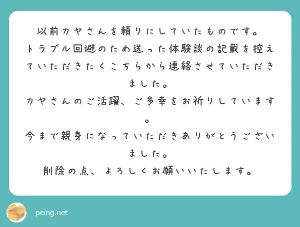 以前カヤさんを頼りにしていたものです。
トラブル回避のため送った体験談の記載を控えていただきたくこちらから連絡させていただきました。
カヤさんのご活躍、ご多幸をお祈りしています。
今まで親身になっていただきありがとうございました。
削除の点、よろしくお願いいたします。