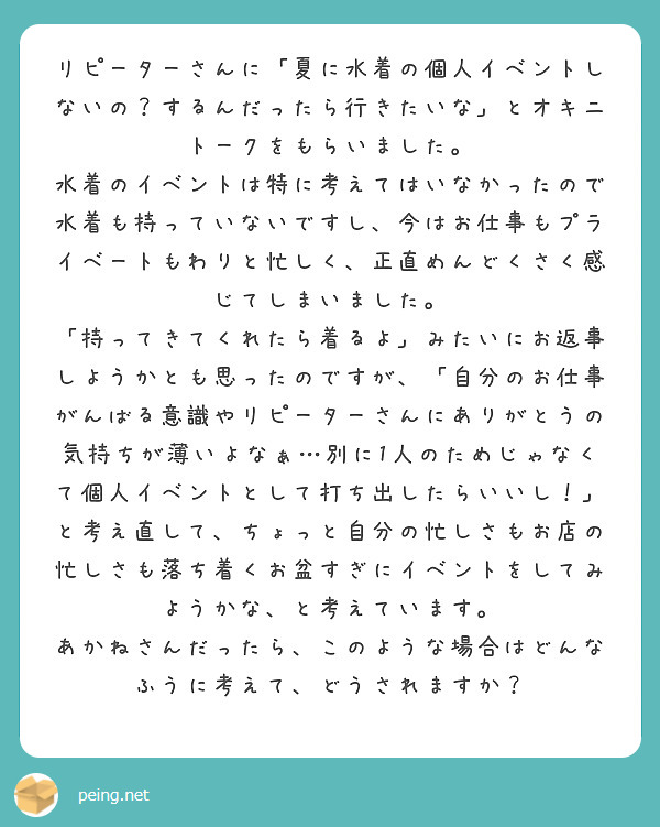 リピーターさんに「夏に水着の個人イベントしないの？するんだったら行きたいな」とオキニトークをもらいました。
水着のイベントは特に考えてはいなかったので水着も持っていないですし、今はお仕事もプライベートもわりと忙しく、正直めんどくさく感じてしまいました。
「持ってきてくれたら着るよ」みたいにお返事しようかとも思ったのですが、「自分のお仕事がんばる意識やリピーターさんにありがとうの気持ちが薄いよなぁ…別に1人のためじゃなくて個人イベントとして打ち出したらいいし！」と考え直して、ちょっと自分の忙しさもお店の忙しさも落ち着くお盆すぎにイベントをしてみようかな、と考えています。
あかねさんだったら、このような場合はどんなふうに考えて、どうされますか？