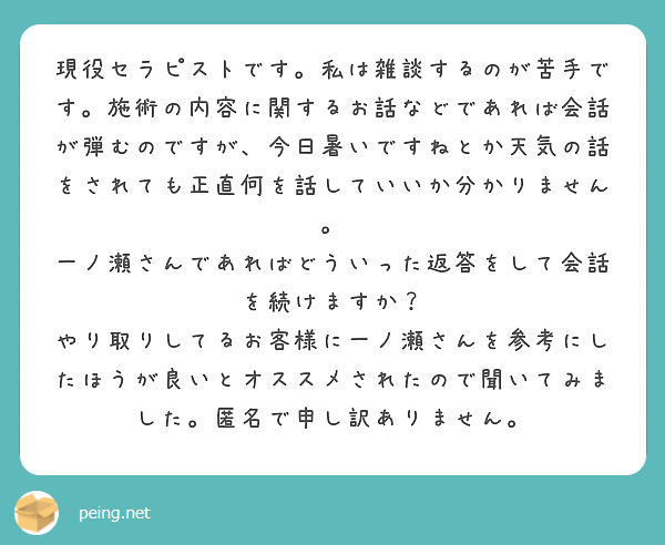 現役セラピストです。私は雑談するのが苦手です。施術の内容に関するお話などであれば会話が弾むのですが、今日暑いですねとか天気の話をされても正直何を話していいか分かりません。
一ノ瀬さんであればどういった返答をして会話を続けますか？
やり取りしてるお客様に一ノ瀬さんを参考にしたほうが良いとオススメされたので聞いてみました。匿名で申し訳ありません。