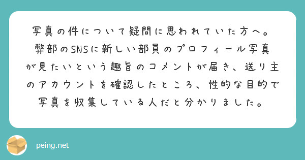 写真の件について疑問に思われていた方へ。
弊部のSNSに新しい部員のプロフィール写真が見たいという趣旨のコメントが届き、送り主のアカウントを確認したところ、性的な目的で写真を収集している人だと分かりました。