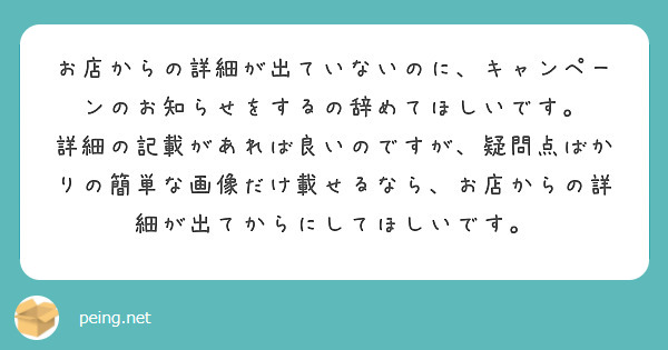 お店からの詳細が出ていないのに、キャンペーンのお知らせをするの辞めてほしいです。
詳細の記載があれば良いのですが、疑問点ばかりの簡単な画像だけ載せるなら、お店からの詳細が出てからにしてほしいです。
