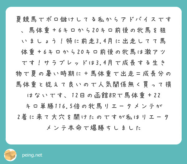 夏競馬でボロ儲けしてる私からアドバイスです、馬体重＋6キロから20キロ前後の牝馬を狙いましょう！特に前走3.4月に出走してて馬体重＋6キロから20キロ前後の牝馬は激アツです！サラブレッドは3.4月で成長する生き物で夏の暑い時期に＋馬体重で出走＝成長分の馬体重と捉えて良いので人気関係無く買って損はないです、12日の函館8Rで馬体重＋22キロ単勝116.5倍の牝馬リエータメンテが2着に来て大穴を開けたのですが私はリエータメンテ本命で爆勝ちしました