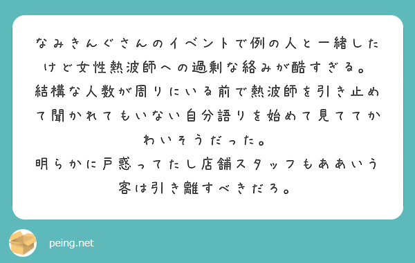 なみきんぐさんのイベントで例の人と一緒したけど女性熱波師への過剰な絡みが酷すぎる。
結構な人数が周りにいる前で熱波師を引き止めて聞かれてもいない自分語りを始めて見ててかわいそうだった。
明らかに戸惑ってたし店舗スタッフもああいう客は引き離すべきだろ。