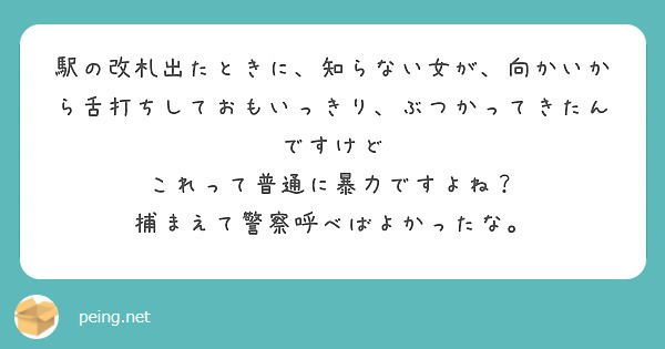 駅の改札出たときに、知らない女が、向かいから舌打ちしておもいっきり、ぶつかってきたんですけど
これって普通に暴力ですよね？
捕まえて警察呼べばよかったな。