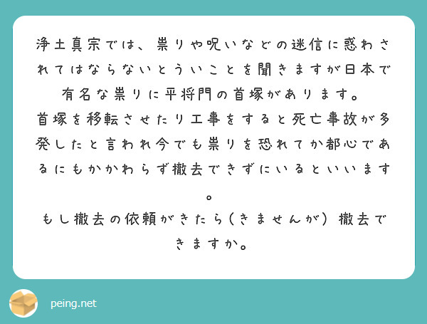 浄土真宗では、祟りや呪いなどの迷信に惑わされてはならないとういことを聞きますが日本で有名な祟りに平将門の首塚があります。
首塚を移転させたり工事をすると死亡事故が多発したと言われ今でも祟りを恐れてか都心であるにもかかわらず撤去できずにいるといいます。
もし撤去の依頼がきたら(きませんが）撤去できますか。