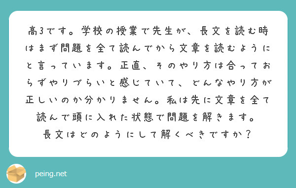 高3です。学校の授業で先生が、長文を読む時はまず問題を全て読んでから文章を読むようにと言っています。正直、そのやり方は合っておらずやりづらいと感じていて、どんなやり方が正しいのか分かりません。私は先に文章を全て読んで頭に入れた状態で問題を解きます。
長文はどのようにして解くべきですか？