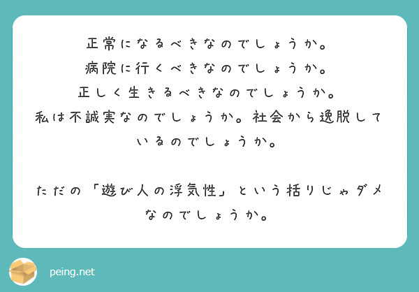 正常になるべきなのでしょうか。
病院に行くべきなのでしょうか。
正しく生きるべきなのでしょうか。
私は不誠実なのでしょうか。社会から逸脱しているのでしょうか。

ただの「遊び人の浮気性」という括りじゃダメなのでしょうか。