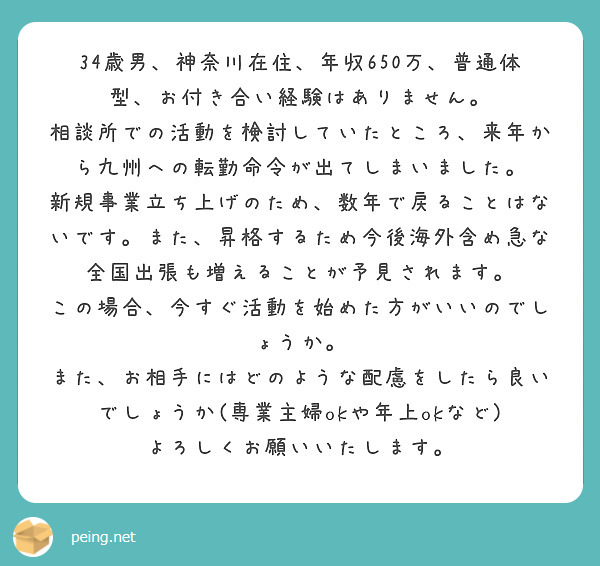 34歳男、神奈川在住、年収650万、普通体型、お付き合い経験はありません。
相談所での活動を検討していたところ、来年から九州への転勤命令が出てしまいました。
新規事業立ち上げのため、数年で戻ることはないです。また、昇格するため今後海外含め急な全国出張も増えることが予見されます。
この場合、今すぐ活動を始めた方がいいのでしょうか。
また、お相手にはどのような配慮をしたら良いでしょうか(専業主婦okや年上okなど)
よろしくお願いいたします。