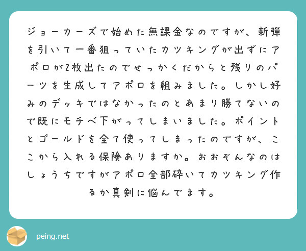 ジョーカーズで始めた無課金なのですが、新弾を引いて一番狙っていたカツキングが出ずにアポロが2枚出たのでせっかくだからと残りのパーツを生成してアポロを組みました。しかし好みのデッキではなかったのとあまり勝てないので既にモチベ下がってしまいました。ポイントとゴールドを全て使ってしまったのですが、ここから入れる保険ありますか。おおぞんなのはしょうちですがアポロ全部砕いてカツキング作るか真剣に悩んでます。