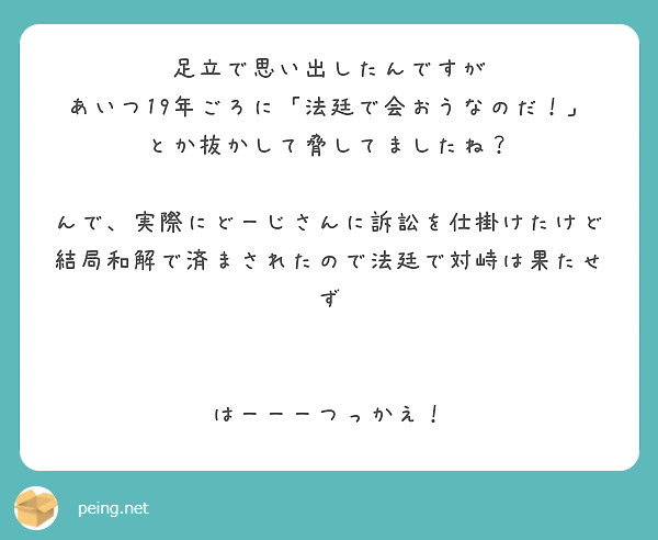 足立で思い出したんですが
あいつ19年ごろに「法廷で会おうなのだ！」とか抜かして脅してましたね？

んで、実際にどーじさんに訴訟を仕掛けたけど
結局和解で済まされたので法廷で対峙は果たせず


はーーーつっかえ！