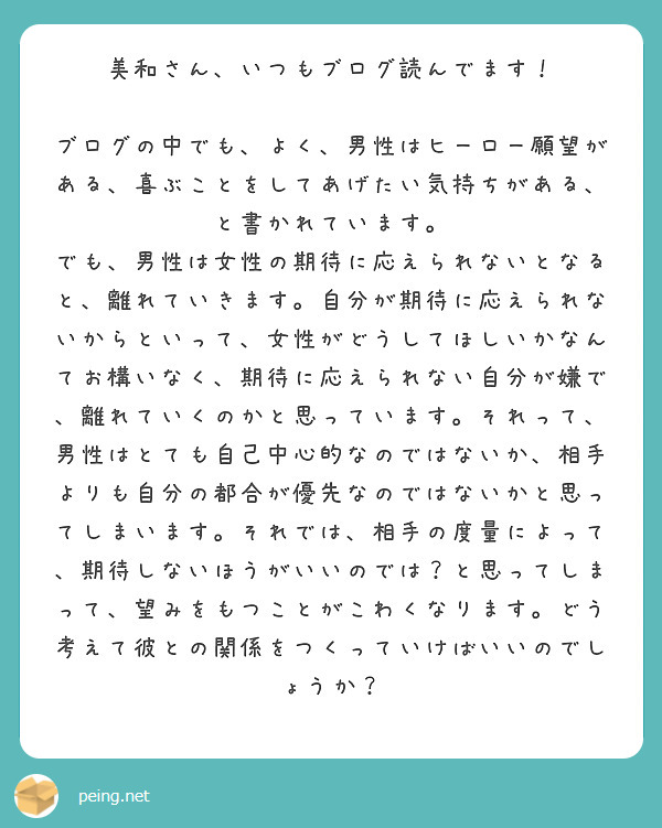 美和さん、いつもブログ読んでます！

ブログの中でも、よく、男性はヒーロー願望がある、喜ぶことをしてあげたい気持ちがある、と書かれています。
でも、男性は女性の期待に応えられないとなると、離れていきます。自分が期待に応えられないからといって、女性がどうしてほしいかなんてお構いなく、期待に応えられない自分が嫌で、離れていくのかと思っています。それって、男性はとても自己中心的なのではないか、相手よりも自分の都合が優先なのではないかと思ってしまいます。それでは、相手の度量によって、期待しないほうがいいのでは？と思ってしまって、望みをもつことがこわくなります。どう考えて彼との関係をつくっていけばいいのでしょうか？