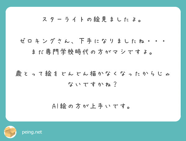 スターライトの絵見ましたよ。

ゼロキングさん、下手になりましたね・・・
まだ専門学校時代の方がマシですよ。

歳とって絵をどんどん描かなくなったからじゃないですかね？

AI絵の方が上手いです。
