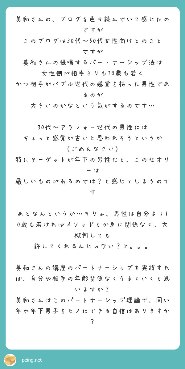 美和さんの、ブログを色々読んでいて感じたのですが
このブログは30代〜50代女性向けとのことですが
美和さんの提唱するパートナーシップ法は
女性側が相手よりも10歳も若く
かつ相手がバブル世代の感覚を持った男性であるのが
大きいのかなという気がするのです…

30代〜アラフォー世代の男性には
ちょっと感覚が古いと思われそうというか
（ごめんなさい）
特にターゲットが年下の男性だと、このセオリーは
厳しいものがあるのでは？と感じてしまうのです

あとなんというか…そりゃ、男性は自分より10歳も若ければメソッドとか別に関係なく、大概何しても
許してくれるんじゃない？と。。。

美和さんの講座のパートナーシップを実践すれば、自分や相手の年齢関係なくうまくいくと思いますか？
美和さんはこのパートナーシップ理論で、同い年や年下男子をモノにできる自信はありますか？