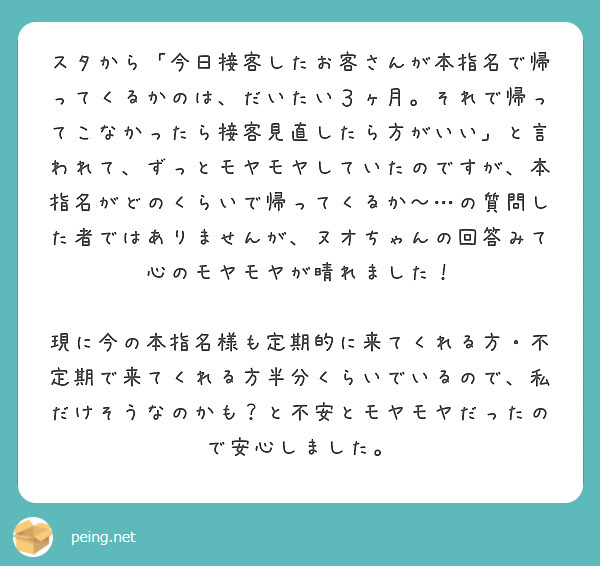 スタから「今日接客したお客さんが本指名で帰ってくるかのは、だいたい３ヶ月。それで帰ってこなかったら接客見直したら方がいい」と言われて、ずっとモヤモヤしていたのですが、本指名がどのくらいで帰ってくるか〜…の質問した者ではありませんが、ヌオちゃんの回答みて心のモヤモヤが晴れました！

現に今の本指名様も定期的に来てくれる方・不定期で来てくれる方半分くらいでいるので、私だけそうなのかも？と不安とモヤモヤだったので安心しました。
