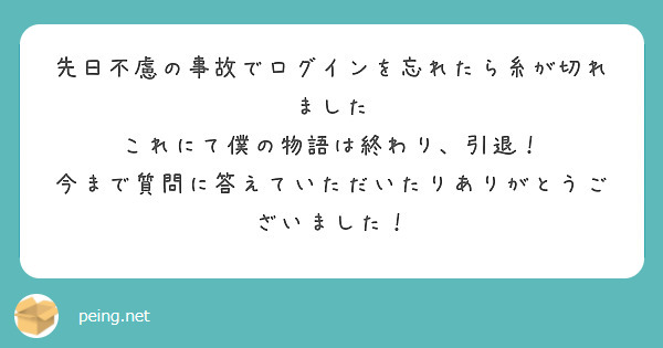 先日不慮の事故でログインを忘れたら糸が切れました
これにて僕の物語は終わり、引退！
今まで質問に答えていただいたりありがとうございました！