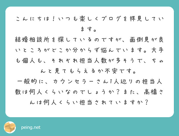 こんにちは！いつも楽しくブログを拝見しています。
結婚相談所を探しているのですが、面倒見が良いところがどこか分からず悩んでいます。大手も個人も、それぞれ担当人数が多そうで、ちゃんと見てもらえるか不安です。
一般的に、カウンセラーさん1人辺りの担当人数は何人くらいなのでしょうか？また、高橋さんは何人くらい担当されていますか？