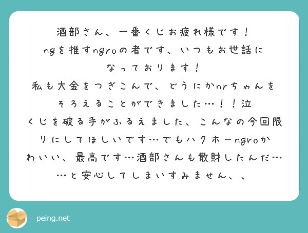 酒部さん、一番くじお疲れ様です！
ngを推すngroの者です、いつもお世話になっております！
私も大金をつぎこんで、どうにかnrちゃんをそろえることができました…！！泣
くじを破る手がふるえました、こんなの今回限りにしてほしいです…でもハクホーngroかわいい、最高です…酒部さんも散財したんだ……と安心してしまいすみません、、