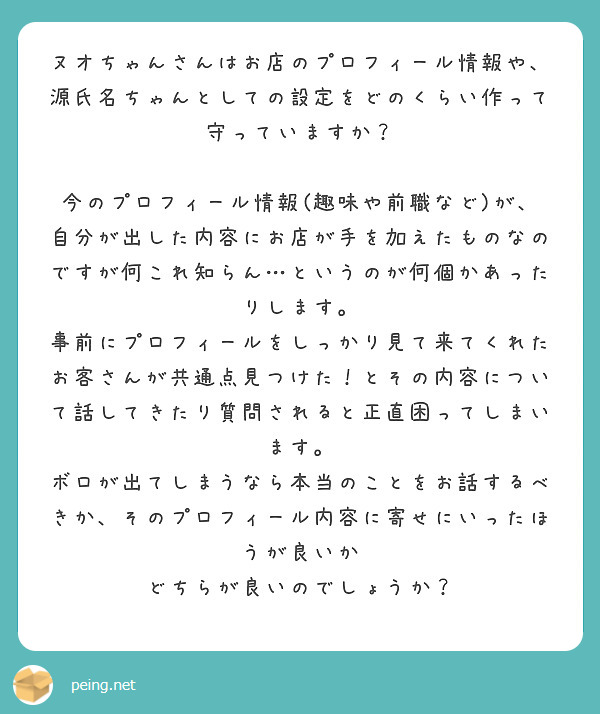 ヌオちゃんさんはお店のプロフィール情報や、源氏名ちゃんとしての設定をどのくらい作って守っていますか？

今のプロフィール情報(趣味や前職など)が、自分が出した内容にお店が手を加えたものなのですが何これ知らん…というのが何個かあったりします。
事前にプロフィールをしっかり見て来てくれたお客さんが共通点見つけた！とその内容について話してきたり質問されると正直困ってしまいます。
ボロが出てしまうなら本当のことをお話するべきか、そのプロフィール内容に寄せにいったほうが良いか
どちらが良いのでしょうか？
