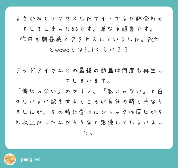 まさかねとアクセスしたサイトでまた鉢合わせをしてしまった56です。単なる報告です。
昨日も朝昼晩とアクセスしていました。PCMとwkwkとは5:1ぐらい？？

デッドアイさんとの最後の動画は何度も再生してしまいます。
「俺じゃない」のセリフ、「私じゃない」と白々しい言い訳をするところが自分の時と重なりましたが、その時に受けたショックは同じかそれ以上だったんだろうなと想像してしまいました。