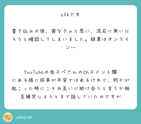 z56です

書き込みの後、寝なきゃと思い、流石に無いだろうと確認してしまいました。結果はオンライン…


YouTubeの低スペさんのChコメント欄にある様に将来が不安ではあるけれど、何かが起こった時にこそお互いに助け合うと言うか相互補完しようとまで話していたのですが
