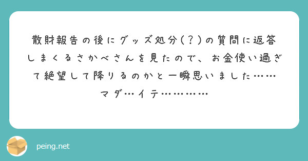 散財報告の後にグッズ処分(？)の質問に返答しまくるさかべさんを見たので、お金使い過ぎて絶望して降りるのかと一瞬思いました…… マダ…イテ…………
