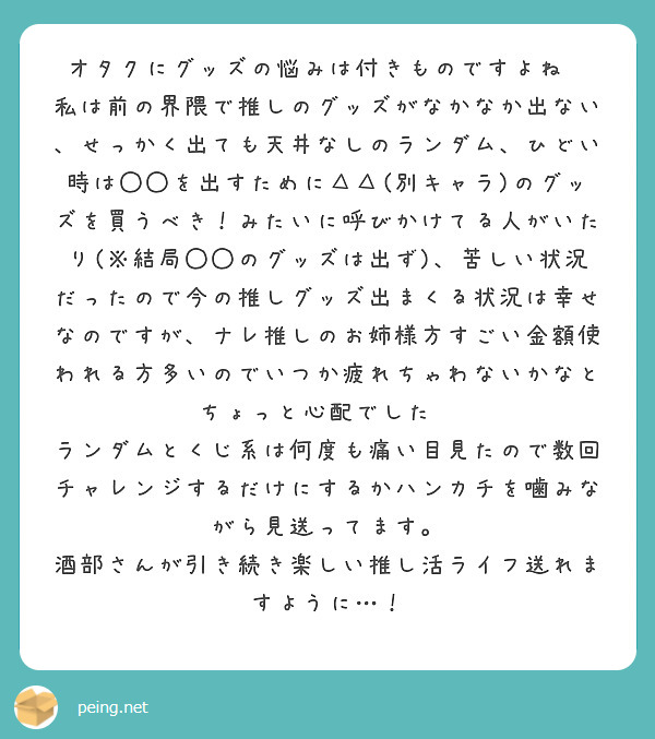 オタクにグッズの悩みは付きものですよね💦
私は前の界隈で推しのグッズがなかなか出ない、せっかく出ても天井なしのランダム、ひどい時は◯◯を出すために△△(別キャラ)のグッズを買うべき！みたいに呼びかけてる人がいたり(※結局◯◯のグッズは出ず)、苦しい状況だったので今の推しグッズ出まくる状況は幸せなのですが、ナレ推しのお姉様方すごい金額使われる方多いのでいつか疲れちゃわないかなとちょっと心配でした💦
ランダムとくじ系は何度も痛い目見たので数回チャレンジするだけにするかハンカチを噛みながら見送ってます。
酒部さんが引き続き楽しい推し活ライフ送れますように…！