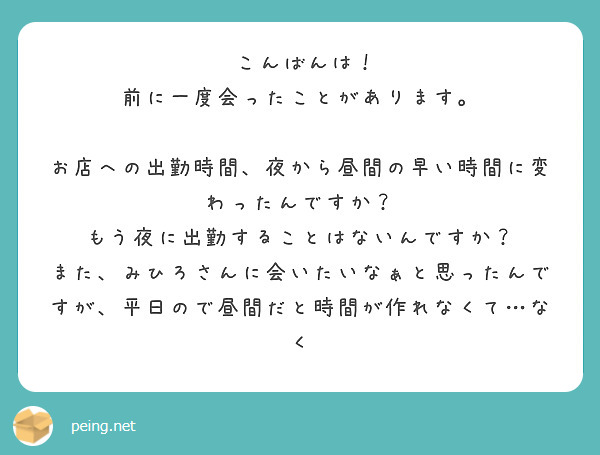 　こんばんは！　前に一度会ったことがあります。
　お店への出勤時間、夜から昼間の早い時間に変わったんですか？　もう夜に出勤することはないんですか？
また、みひろさんに会いたいなぁと思ったんですが、平日ので昼間だと時間が作れなくて…なく