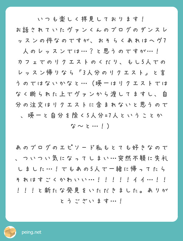 いつも楽しく拝見しております！
お話されていたヴァンくんのブログのダンスレッスンの件なのですが、おそらくあれはヘヴ7人のレッスンでは…？と思うのですが…！
カフェでのリクエストのくだり、もし5人でのレッスン帰りなら「3人分のリクエスト」と言うのではないかなと…（瑛一はリクエストではなく断られた上でヴァンから渡してますし、自分の注文はリクエストに含まれないと思うので、瑛一と自分を除く5人分=7人ということかな〜と…！）

あのブログのエピソード私もとても好きなので、ついつい気になってしまい…突然不躾に失礼しました…！でもあの5人で一緒に帰ってたらそれはすごくかわいい…！！！！！イイ…！！！！！と新たな発見をいただきました。ありがとうございます…！