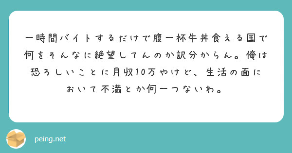一時間バイトするだけで腹一杯牛丼食える国で何をそんなに絶望してんのか訳分からん。俺は恐ろしいことに月収10万やけど、生活の面において不満とか何一つないわ。
