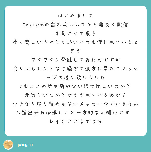 はじめまして
YouTubeの垂れ流ししてたら運良く配信を見させて頂き
凄く楽しい方やなと思いいつも使われていると言う
ワクワクに登録してみたのですが
余りにもヒントなさ過ぎて途方に暮れてメッセージお送り致しました
Xもここの所更新がない様で忙しいのか？
元気ないんか？どうされているのか？
いきなり取り留めもないメッセージすいません
お話出来れば嬉しいと一方的なお願いです🥺
レイといいますよろ