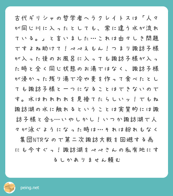 古代ギリシャの哲学者ヘラクレイトスは「人々が同じ川に入ったとしても、常に違う水が流れている。」と言いました…これは由々しき問題ですよね助けて！ぺぺえもん！つまり諏訪子様が入った後のお風呂に入っても諏訪子様が入った時と全く同じ状態のお湯ではなく、諏訪子様が浸かった残り湯で冷や麦を作って食べたとしても諏訪子様と一つになることはできないのです。水はわれわれを見捨てたらしいッ！でもね諏訪湖の水に触れるということは実質的には諏訪子様と合t…いやしかし！いつか諏訪湖で人々が泳ぐようになった時は…それは紛れもなく集団NTRなので第二次諏訪大戦を回避する為にも今すぐっ！諏訪湖をぺぺさんの私有地にするしかありません頼む