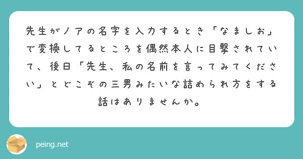 先生がノアの名字を入力するとき「なましお」で変換してるところを偶然本人に目撃されていて、後日「先生、私の名前を言ってみてください」とどこぞの三男みたいな詰められ方をする話はありませんか。