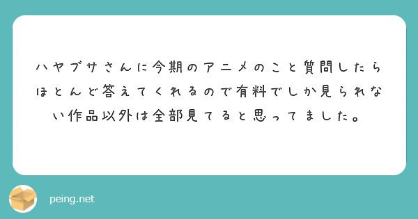 ハヤブサさんに今期のアニメのこと質問したらほとんど答えてくれるので有料でしか見られない作品以外は全部見てると思ってました。