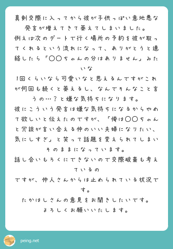 真剣交際に入ってから彼が子供っぽい意地悪な発言が増えてきて萎えてしまいました。
例えば次のデートで行く場所の予約を彼が取ってくれるという流れになって、ありがとうと連絡したら「◯◯ちゃんの分はありません」みたいな
1回くらいなら可愛いなと思えるんですがこれが何回も続くと萎えるし、なんでそんなこと言うの…？と嫌な気持ちになります。
彼にこういう発言は嫌な気持ちになるからやめて欲しいと伝えたのですが、「俺は◯◯ちゃんと冗談が言い合える仲のいい夫婦になりたい、気にしすぎ」と笑って話題を変えられてしまいそのままになっています。
話し合いもろくにできないので交際破棄も考えているの
ですが、仲人さんからは止められている状況です。
たかはしさんの意見をお聞きしたいです。
よろしくお願いいたします。