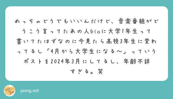 めっちゃどうでもいいんだけど、音楽番組がどうこう言ってたあの人bioに大学1年生って書いてたはずなのに今見たら高校3年生に変わってるし「4月から大学生になる〜」っていうポストを2024年3月にしてるし、年齢不詳すぎる。笑