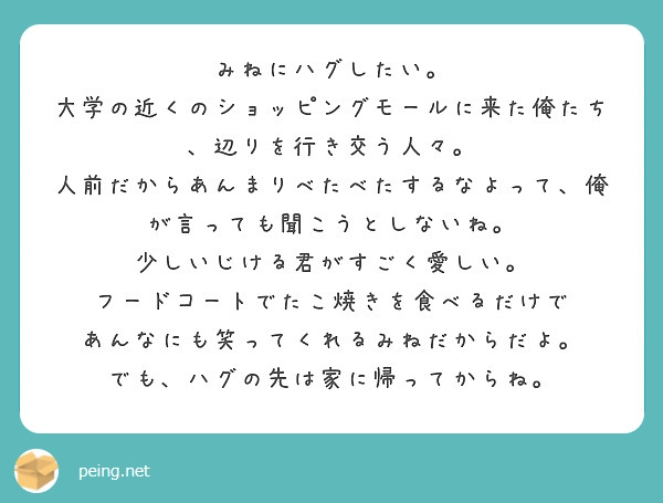 みねにハグしたい。
大学の近くのショッピングモールに来た俺たち、辺りを行き交う人々。
人前だからあんまりべたべたするなよって、俺が言っても聞こうとしないね。
少しいじける君がすごく愛しい。
フードコートでたこ焼きを食べるだけで
あんなにも笑ってくれるみねだからだよ。
でも、ハグの先は家に帰ってからね。