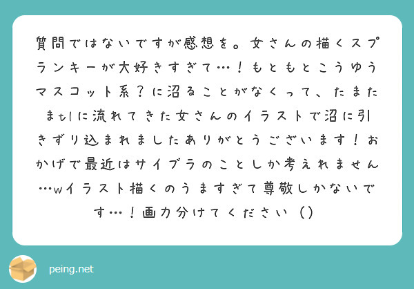 質問ではないですが感想を。女さんの描くスプランキーが大好きすぎて…！もともとこうゆうマスコット系？に沼ることがなくって、たまたまtlに流れてきた女さんのイラストで沼に引きずり込まれましたありがとうございます！おかげで最近はサイブラのことしか考えれません…wイラスト描くのうますぎて尊敬しかないです…！画力分けてください（）