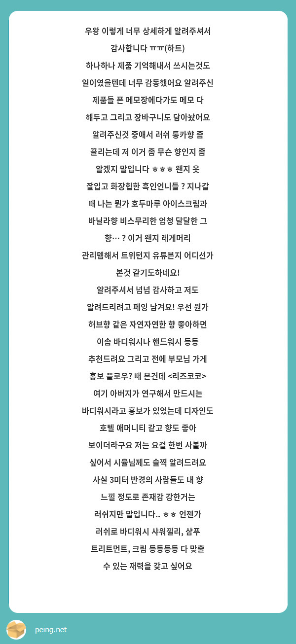 우왕 이렇게 너무 상세하게 알려주셔서 감사합니다 ㅠㅠ(하트) 
하나하나 제품 기억해내서 쓰시는것도 일이였을텐데 너무 감동했어요 알려주신 제품들 폰 메모장에다가도 메모 다 해두고 그리고 장바구니도 담아놨어요 알려주신것 중애서 러쉬 통카향 좀 끌리는데 저 이거 좀 무슨 향인지 좀 알겠지 말입니다 ㅎㅎㅎ 왠지 옷 잘입고 화장힙한 흑인언니들 ? 지나갈 때 나는 뭔가 호두마루 아이스크림과 바닐라향 비스무리한 엄청 달달한 그 향… ? 이거 왠지 레게머리 관리템해서 트위턴지 유튜븐지 어디선가 본것 같기도하네요! 
알려주셔서 넘넘 감사하고 저도 알려드리려고 페잉 남겨요! 우선 뭔가 허브향 같은 자연자연한 향 좋아하면 이솝 바디워시나 핸드워시 등등 추천드려요 그리고 전에 부모님 가게 홍보 플로우? 때 본건데 <리즈코코> 여기 아버지가 연구해서 만드시는 바디워시라고 홍보가 있었는데 디자인도 호텔 애머니티 같고 향도 좋아 보이더라구요 저는 요걸 한번 사볼까 싶어서 시율님께도 슬쩍 알려드려요 
사실 3미터 반경의 사람들도 내 향 느낄 정도로 존재감 강한거는 
러쉬지만 말입니다.. ㅎㅎ 언젠가 러쉬로 바디워시 샤워젤리, 샴푸 트리트먼트, 크림 등등등등 다 맞출 수 있는 재력을 갖고 싶어요 